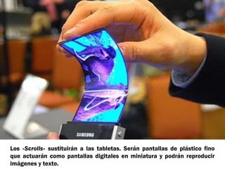 Los «Scrolls» sustituirán a las tabletas. Serán pantallas de plástico fino
que actuarán como pantallas digitales en miniatura y podrán reproducir
imágenes y texto.

 