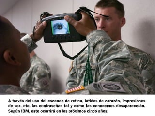 A través del uso del escaneo de retina, latidos de corazón, impresiones
de voz, etc, las contraseñas tal y como las conocemos desaparecerán.
Según IBM, esto ocurrirá en los próximos cinco años.

 