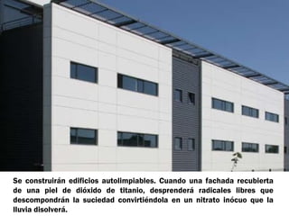 Se construirán edificios autolimpiables. Cuando una fachada recubierta
de una piel de dióxido de titanio, desprenderá radicales libres que
descompondrán la suciedad convirtiéndola en un nitrato inócuo que la
lluvia disolverá.
 