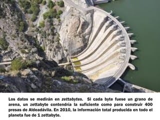 Los datos se medirán en zettabytes. Si cada byte fuese un grano de
arena, un zettabyte contendría la suficiente como para construir 400
presas de Aldeadávila. En 2010, la información total producida en todo el
planeta fue de 1 zettabyte.
 