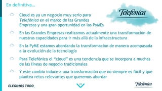 10
En definitiva…
En las Grandes Empresas realizamos actualmente una transformación de
nuestras capacidades para ir más allá de la infraestructura
En la PyME estamos abordando la transformación de manera acompasada
a la evolución de la tecnología
Para Telefónica el “cloud” es una tendencia que se incorpora a muchas
de las líneas de negocio tradicionales
Y este cambio induce a una transformación que no siempre es fácil y que
plantea retos relevantes que queremos abordar
Cloud es ya un negocio muy serio para
Telefónica en el marco de las Grandes
Empresas y una gran oportunidad en las PyMEs
 