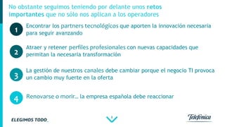 8
No obstante seguimos teniendo por delante unos retos
importantes que no sólo nos aplican a los operadores
1
Atraer y retener perfiles profesionales con nuevas capacidades que
permitan la necesaria transformación2
Encontrar los partners tecnológicos que aporten la innovación necesaria
para seguir avanzando
Renovarse o morir… la empresa española debe reaccionar
3
La gestión de nuestros canales debe cambiar porque el negocio TI provoca
un cambio muy fuerte en la oferta
4
 