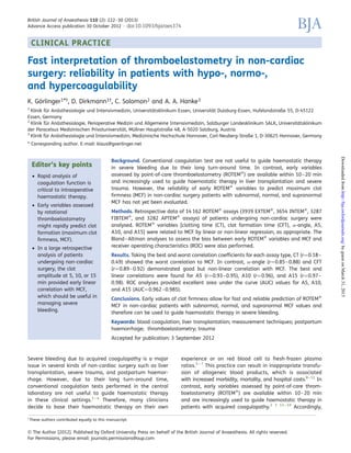 CLINICAL PRACTICE
Fast interpretation of thromboelastometry in non-cardiac
surgery: reliability in patients with hypo-, normo-,
and hypercoagulability
K. Go¨rlinger1*†, D. Dirkmann1†, C. Solomon2 and A. A. Hanke3
1
Klinik fu¨r Ana¨sthesiologie und Intensivmedizin, Universita¨tsklinikum Essen, Universita¨t Duisburg-Essen, Hufelandstraße 55, D-45122
Essen, Germany
2
Klinik fu¨r Ana¨sthesiologie, Perioperative Medizin und Allgemeine Intensivmedizin, Salzburger Landesklinikum SALK, Universita¨tsklinikum
der Paracelsus Medizinischen Privatuniversita¨t, Mu¨llner Hauptstraße 48, A-5020 Salzburg, Austria
3
Klinik fu¨r Ana¨sthesiologie und Intensivmedizin, Medizinische Hochschule Hannover, Carl-Neuberg-Straße 1, D-30625 Hannover, Germany
* Corresponding author. E-mail: klaus@goerlinger.net
Editor’s key points
† Rapid analysis of
coagulation function is
critical to intraoperative
haemostatic therapy.
† Early variables assessed
by rotational
thromboelastometry
might rapidly predict clot
formation (maximum clot
ﬁrmness, MCF).
† In a large retrospective
analysis of patients
undergoing non-cardiac
surgery, the clot
amplitude at 5, 10, or 15
min provided early linear
correlation with MCF,
which should be useful in
managing severe
bleeding.
Background. Conventional coagulation test are not useful to guide haemostatic therapy
in severe bleeding due to their long turn-around time. In contrast, early variables
assessed by point-of-care thromboelastometry (ROTEMw
) are available within 10–20 min
and increasingly used to guide haemostatic therapy in liver transplantation and severe
trauma. However, the reliability of early ROTEMw
variables to predict maximum clot
ﬁrmness (MCF) in non-cardiac surgery patients with subnormal, normal, and supranormal
MCF has not yet been evaluated.
Methods. Retrospective data of 14 162 ROTEMw
assays (3939 EXTEMw
, 3654 INTEMw
, 3287
FIBTEMw
, and 3282 APTEMw
assays) of patients undergoing non-cardiac surgery were
analysed. ROTEMw
variables [clotting time (CT), clot formation time (CFT), a-angle, A5,
A10, and A15] were related to MCF by linear or non-linear regression, as appropriate. The
Bland–Altman analyses to assess the bias between early ROTEMw
variables and MCF and
receiver operating characteristics (ROC) were also performed.
Results. Taking the best and worst correlation coefﬁcients for each assay type, CT (r¼0.18–
0.49) showed the worst correlation to MCF. In contrast, a-angle (r¼0.85–0.88) and CFT
(r¼0.89–0.92) demonstrated good but non-linear correlation with MCF. The best and
linear correlations were found for A5 (r¼0.93–0.95), A10 (r¼0.96), and A15 (r¼0.97–
0.98). ROC analyses provided excellent area under the curve (AUC) values for A5, A10,
and A15 (AUC¼0.962–0.985).
Conclusions. Early values of clot ﬁrmness allow for fast and reliable prediction of ROTEMw
MCF in non-cardiac patients with subnormal, normal, and supranormal MCF values and
therefore can be used to guide haemostatic therapy in severe bleeding.
Keywords: blood coagulation; liver transplantation; measurement techniques; postpartum
haemorrhage; thromboelastometry; trauma
Accepted for publication: 3 September 2012
Severe bleeding due to acquired coagulopathy is a major
issue in several kinds of non-cardiac surgery such as liver
transplantation, severe trauma, and postpartum haemor-
rhage. However, due to their long turn-around time,
conventional coagulation tests performed in the central
laboratory are not useful to guide haemostatic therapy
in these clinical settings.1 – 4
Therefore, many clinicians
decide to base their haemostatic therapy on their own
experience or on red blood cell to fresh-frozen plasma
ratios.5 – 7
This practice can result in inappropriate transfu-
sion of allogeneic blood products, which is associated
with increased morbidity, mortality, and hospital costs.8–12
In
contrast, early variables assessed by point-of-care throm-
boelastometry (ROTEMw
) are available within 10–20 min
and are increasingly used to guide haemostatic therapy in
patients with acquired coagulopathy.2 3 13 – 19
Accordingly,
†
These authors contributed equally to this manuscript.
British Journal of Anaesthesia 110 (2): 222–30 (2013)
Advance Access publication 30 October 2012 . doi:10.1093/bja/aes374
& The Author [2012]. Published by Oxford University Press on behalf of the British Journal of Anaesthesia. All rights reserved.
For Permissions, please email: journals.permissions@oup.com
byguestonMarch31,2015http://bja.oxfordjournals.org/Downloadedfrom
 