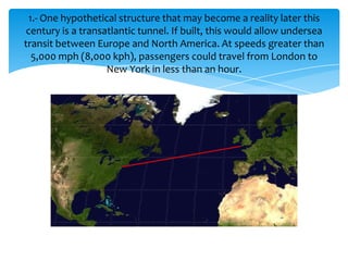 1.- One hypothetical structure that may become a reality later this
 century is a transatlantic tunnel. If built, this would allow undersea
transit between Europe and North America. At speeds greater than
   5,000 mph (8,000 kph), passengers could travel from London to
                    New York in less than an hour.
 