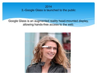 2014
         3.-Google Glass is launched to the public


Google Glass is an augmented reality head-mounted display,
          allowing hands-free access to the web.
 