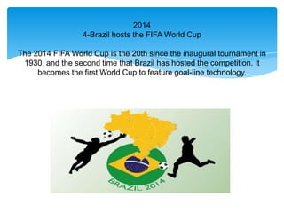 2014
                  4-Brazil hosts the FIFA World Cup

The 2014 FIFA World Cup is the 20th since the inaugural tournament in
 1930, and the second time that Brazil has hosted the competition. It
     becomes the first World Cup to feature goal-line technology.
 