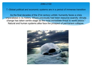 2060-2100

7.-Global political and economic systems are in a period of immense transition

    As the final decades of the 21st century unfold, humanity faces a crisis
unparalleled in its history. Where previously had been resource scarcity, climate
 change has taken centre stage as the most immediate threat to world peace.*
  Natural and human systems alike face the prospect of permanent collapse.
 