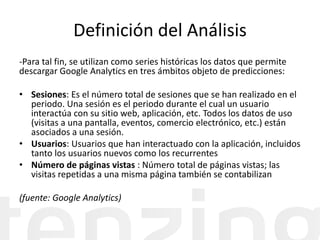 Definición del Análisis
-Para tal fin, se utilizan como series históricas los datos que permite
descargar Google Analytics en tres ámbitos objeto de predicciones:
• Sesiones: Es el número total de sesiones que se han realizado en el
periodo. Una sesión es el periodo durante el cual un usuario
interactúa con su sitio web, aplicación, etc. Todos los datos de uso
(visitas a una pantalla, eventos, comercio electrónico, etc.) están
asociados a una sesión.
• Usuarios: Usuarios que han interactuado con la aplicación, incluidos
tanto los usuarios nuevos como los recurrentes
• Número de páginas vistas : Número total de páginas vistas; las
visitas repetidas a una misma página también se contabilizan
(fuente: Google Analytics)
 
