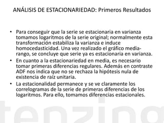 ANÁLISIS DE ESTACIONARIEDAD: Primeros Resultados
• Para conseguir que la serie se estacionaria en varianza
tomamos logaritmos de la serie original; normalmente esta
transformación estabiliza la varianza e induce
homocedasticidad. Una vez realizado el gráfico media-
rango, se concluye que serie ya es estacionaria en varianza.
• En cuanto a la estacionariedad en media, es necesario
tomar primeras diferencias regulares. Además en contraste
ADF nos indica que no se rechaza la hipótesis nula de
existencia de raíz unitaria.
• La estacionalidad permanece y se ve claramente los
correlogramas de la serie de primeras diferencias de los
logaritmos. Para ello, tomamos diferencias estacionales.
 