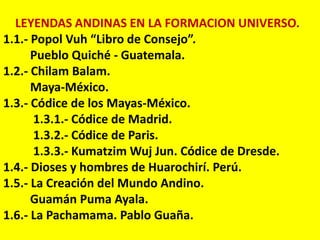 LEYENDAS ANDINAS EN LA FORMACION UNIVERSO.
1.1.- Popol Vuh “Libro de Consejo”.
      Pueblo Quiché - Guatemala.
1.2.- Chilam Balam.
      Maya-México.
1.3.- Códice de los Mayas-México.
      1.3.1.- Códice de Madrid.
      1.3.2.- Códice de Paris.
      1.3.3.- Kumatzim Wuj Jun. Códice de Dresde.
1.4.- Dioses y hombres de Huarochirí. Perú.
1.5.- La Creación del Mundo Andino.
      Guamán Puma Ayala.
1.6.- La Pachamama. Pablo Guaña.
 