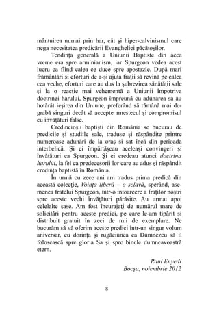 mântuirea numai prin har, cât şi hiper-calvinismul care
nega necesitatea predicării Evangheliei păcătoşilor.
Tendinţa generală a Uniunii Baptiste din acea
vreme era spre arminianism, iar Spurgeon vedea acest
lucru ca fiind calea ce duce spre apostazie. După mari
frământări şi eforturi de a-şi ajuta fraţii să revină pe calea
cea veche, eforturi care au dus la şubrezirea sănătăţii sale
şi la o reacţie mai vehementă a Uniunii împotriva
doctrinei harului, Spurgeon împreună cu adunarea sa au
hotărât ieşirea din Uniune, preferând să rămână mai de-
grabă singuri decât să accepte amestecul şi compromisul
cu învăţături false.
Credincioşii baptişti din România se bucurau de
predicile şi studiile sale, traduse şi răspândite printre
numeroase adunări de la oraş şi sat încă din perioada
interbelică. Şi ei împărtăşeau aceleaşi convingeri şi
învăţături ca Spurgeon. Şi ei credeau atunci doctrina
harului, la fel ca predecesorii lor care au adus şi răspândit
credinţa baptistă în România.
În urmă cu zece ani am tradus prima predică din
această colecţie, Voinţa liberă – o sclavă, sperând, ase-
menea fratelui Spurgeon, într-o întoarcere a fraţilor noştri
spre aceste vechi învăţături părăsite. Au urmat apoi
celelalte şase. Am fost încurajaţi de numărul mare de
solicitări pentru aceste predici, pe care le-am tipărit şi
distribuit gratuit în zeci de mii de exemplare. Ne
bucurăm să vă oferim aceste predici într-un singur volum
aniversar, cu dorinţa şi rugăciunea ca Dumnezeu să îl
folosească spre gloria Sa şi spre binele dumneavoastră
etern.
Raul Enyedi
Bocşa, noiembrie 2012
8
 
