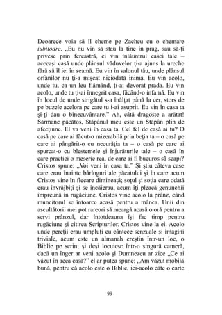 Deoarece voia să îl cheme pe Zacheu cu o chemare
iubitoare. „Eu nu vin să stau la tine în prag, sau să-ţi
privesc prin fereastră, ci vin înlăuntrul casei tale –
aceeaşi casă unde plânsul văduvelor ţi-a ajuns la ureche
fără să îl iei în seamă. Eu vin în salonul tău, unde plânsul
orfanilor nu ţi-a mişcat niciodată inima. Eu vin acolo,
unde tu, ca un leu flămând, ţi-ai devorat prada. Eu vin
acolo, unde tu ţi-ai înnegrit casa, făcând-o infamă. Eu vin
în locul de unde strigătul s-a înălţat până la cer, stors de
pe buzele acelora pe care tu i-ai asuprit. Eu vin în casa ta
şi-ţi dau o binecuvântare.” Ah, câtă dragoste a arătat!
Sărmane păcătos, Stăpânul meu este un Stăpân plin de
afecţiune. El va veni în casa ta. Cel fel de casă ai tu? O
casă pe care ai făcut-o mizerabilă prin beţia ta – o casă pe
care ai pângărit-o cu necurăţia ta – o casă pe care ai
spurcat-o cu blestemele şi înjurăturile tale – o casă în
care practici o meserie rea, de care ai fi bucuros să scapi?
Cristos spune: „Voi veni în casa ta.” Şi ştiu câteva case
care erau înainte bârloguri ale păcatului şi în care acum
Cristos vine în fiecare dimineaţă; soţul şi soţia care odată
erau învrăjbiţi şi se încăierau, acum îţi pleacă genunchii
împreună în rugăciune. Cristos vine acolo la prânz, când
muncitorul se întoarce acasă pentru a mânca. Unii din
ascultătorii mei pot rareori să meargă acasă o oră pentru a
servi prânzul, dar întotdeauna îşi fac timp pentru
rugăciune şi citirea Scripturilor. Cristos vine la ei. Acolo
unde pereţii erau umpluţi cu cântece senzuale şi imagini
triviale, acum este un almanah creştin într-un loc, o
Biblie pe scrin; şi deşi locuiesc într-o singură cameră,
dacă un înger ar veni acolo şi Dumnezeu ar zice „Ce ai
văzut în acea casă?” el ar putea spune: „Am văzut mobilă
bună, pentru că acolo este o Biblie, ici-acolo câte o carte
99
 