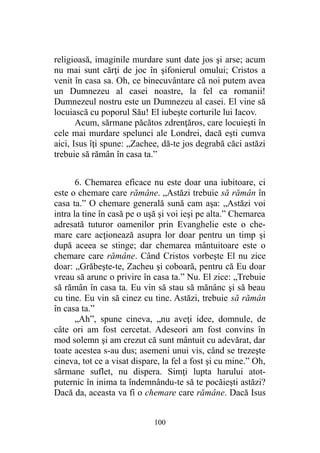 religioasă, imaginile murdare sunt date jos şi arse; acum
nu mai sunt cărţi de joc în şifonierul omului; Cristos a
venit în casa sa. Oh, ce binecuvântare că noi putem avea
un Dumnezeu al casei noastre, la fel ca romanii!
Dumnezeul nostru este un Dumnezeu al casei. El vine să
locuiască cu poporul Său! El iubeşte corturile lui Iacov.
Acum, sărmane păcătos zdrenţăros, care locuieşti în
cele mai murdare spelunci ale Londrei, dacă eşti cumva
aici, Isus îţi spune: „Zachee, dă-te jos degrabă căci astăzi
trebuie să rămân în casa ta.”
6. Chemarea eficace nu este doar una iubitoare, ci
este o chemare care rămâne. „Astăzi trebuie să rămân în
casa ta.” O chemare generală sună cam aşa: „Astăzi voi
intra la tine în casă pe o uşă şi voi ieşi pe alta.” Chemarea
adresată tuturor oamenilor prin Evanghelie este o che-
mare care acţionează asupra lor doar pentru un timp şi
după aceea se stinge; dar chemarea mântuitoare este o
chemare care rămâne. Când Cristos vorbeşte El nu zice
doar: „Grăbeşte-te, Zacheu şi coboară, pentru că Eu doar
vreau să arunc o privire în casa ta.” Nu. El zice: „Trebuie
să rămân în casa ta. Eu vin să stau să mănânc şi să beau
cu tine. Eu vin să cinez cu tine. Astăzi, trebuie să rămân
în casa ta.”
„Ah”, spune cineva, „nu aveţi idee, domnule, de
câte ori am fost cercetat. Adeseori am fost convins în
mod solemn şi am crezut că sunt mântuit cu adevărat, dar
toate acestea s-au dus; asemeni unui vis, când se trezeşte
cineva, tot ce a visat dispare, la fel a fost şi cu mine.” Oh,
sărmane suflet, nu dispera. Simţi lupta harului atot-
puternic în inima ta îndemnându-te să te pocăieşti astăzi?
Dacă da, aceasta va fi o chemare care rămâne. Dacă Isus
100
 