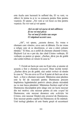 este Acela care lucrează în sufletul tău, El va veni, va
zăbovi în inima ta şi te va consacra pentru Sine pentru
veşnicie. El spune: „Voi veni şi voi locui cu tine pentru
veşnicie. Eu voi veni şi voi spune:
Aici eu mă voi aşeza să mă odihnesc
Şi nu voi mai pleca
Nu voi mai fi străin sau oaspe
Ci stăpânul acestei case.
„Ah”, vei spune, „aceasta doresc. Eu vreau o
chemare care rămâne, ceva care să dăinuie. Eu nu vreau
o religie care să se decoloreze, ci una a cărei culoare
rămâne.” Ei bine, cu o astfel de chemare cheamă Cristos.
Slujitorii Lui nu o pot da; dar când Cristos vorbeşte, El
vorbeşte cu putere şi spune: „Zachee, dă-te jos de grabă
căci astăzi trebuie să rămân în casa ta.”
7. Există un lucru pe care nu îl pot uita, şi anume că
aceasta a fost o chemare necesară. Doar recitiţi textul.
„Zachee dă-te jos de grabă, căci astăzi trebuie să rămân
în casa ta.” Nu era ceva ce El ar fi putut să facă sau să nu
facă – a fost o chemare necesară. Mântuirea unui păcătos
este la fel de necesară pentru Dumnezeu precum
împlinirea legământului potrivit căruia ploaia niciodată
nu va mai îneca pământul. Mântuirea fiecărui copil al lui
Dumnezeu răscumpărat prin sânge este un lucru necesar
din trei motive: este necesar pentru că este scopul lui
Dumnezeu; este necesar deoarece este achiziţia lui
Cristos; este necesar fiindcă este promisă de Dumnezeu.
Este necesar pentru copilul lui Dumnezeu să fie mântuit.
Unii teologi gândesc că este foarte greşit să accentuezi
101
 