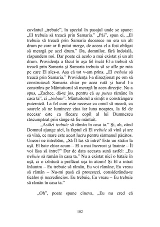 cuvântul „trebuie”, în special în pasajul unde se spune:
„El trebuia să treacă prin Samaria.” „Păi”, spun ei, „El
trebuia să treacă prin Samaria deoarece nu era un alt
drum pe care ar fi putut merge, de aceea el a fost obligat
să meargă pe acel drum.” Da, domnilor, fără îndoială,
răspundem noi. Dar poate că acolo a mai existat şi un alt
drum. Providenţa a făcut în aşa fel încât El a trebuit să
treacă prin Samaria şi Samaria trebuia să se afle pe ruta
pe care El ales-o. Aşa că tot v-am prins. „El trebuia să
treacă prin Samaria.” Providenţa l-a direcţionat pe om să
construiască Samaria chiar pe acea rută şi harul l-a
constrâns pe Mântuitorul să meargă în acea direcţie. Nu a
spus, „Zachee, dă-te jos, pentru că aş putea rămâne în
casa ta”, ci „trebuie”. Mântuitorul a simţit o constrângere
puternică. La fel cum este necesar ca omul să moară, ca
soarele să ne lumineze ziua iar luna noaptea, la fel de
necesar este ca fiecare copil al lui Dumnezeu
răscumpărat prin sânge să fie mântuit.
„Astăzi trebuie să rămân în casa ta.” Şi, ah, când
Domnul ajunge aici, la faptul că El trebuie să vină şi are
să vină, ce mare este acest lucru pentru sărmanul păcătos.
Uneori ne întrebăm, „Să Îl las să intre? Este un străin la
uşă. El bate chiar acum – El a mai încercat şi înainte – Îl
voi lăsa să intre?” Dar de data aceasta sună astfel: „Eu
trebuie să rămân în casa ta.” Nu a existat nici o bătaie în
uşă, ci o izbitură a prefăcut uşa în atomi! Şi El a intrat
înăuntru – Eu trebuie să rămân, Eu voi rămâne, Eu vreau
să rămân – Nu-mi pasă că protestezi, considerându-te
ticălos şi necredincios. Eu trebuie, Eu vreau – Eu trebuie
să rămân în casa ta.”
„Oh”, poate spune cineva, „Eu nu cred că
102
 