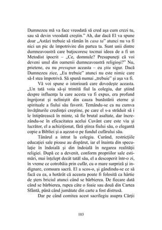 Dumnezeu mă va face vreodată să cred aşa cum crezi tu,
sau să devin vreodată creştin.” Ah, dar dacă El va spune
doar „Astăzi trebuie să rămân în casa ta” atunci nu va fi
nici un pic de împotrivire din partea ta. Sunt unii dintre
dumneavoastră care batjocoresc tocmai ideea de a fi un
Metodist ipocrit – „Ce, domnule? Presupuneţi că voi
deveni unul din oamenii dumneavoastră religioşi?” Nu,
prietene, eu nu presupun aceasta – eu ştiu sigur. Dacă
Dumnezeu zice, „Eu trebuie” atunci nu este nimic care
să-I stea împotrivă. Să spună numai „trebuie” şi aşa va fi.
Vă voi spune o istorioară care dovedeşte aceasta.
„Un tată voia să-şi trimită fiul la colegiu, dar ştiind
despre influenţa la care acesta va fi expus, era profund
îngrijorat şi neliniştit din cauza bunăstării eterne şi
spirituale a fiului său favorit. Temându-se ca nu cumva
învăţăturile credinţei creştine, pe care el s-a străduit să i
le întipărească în minte, să fie brutal asaltate, dar încre-
zându-se în eficacitatea acelui Cuvânt care este viu şi
lucrător, el a achiziţionat, fără ştirea fiului său, o elegantă
copie a Bibliei şi a aşezat-o pe fundul cufărului său.
Tânărul a intrat la colegiu. Curând, restricţiile
educaţiei sale pioase au dispărut, iar el înainta din specu-
laţie în îndoială şi din îndoială în negarea realităţii
religiei. După ce a devenit, conform propriilor sale esti-
mări, mai înţelept decât tatăl său, el a descoperit într-o zi,
în vreme ce cotrobăia prin cufăr, cu o mare surpriză şi in-
dignare, comoara sacră. El a scos-o, şi gândindu-se ce să
facă cu ea, a hotărât că aceasta poate fi folosită ca hârtie
de şters briciul atunci când se bărbierea. De fiecare dată
când se bărbierea, rupea câte o foaie sau două din Cartea
Sfântă, până când jumătate din carte a fost distrusă.
Dar pe când comitea acest sacrilegiu asupra Cărţii
103
 