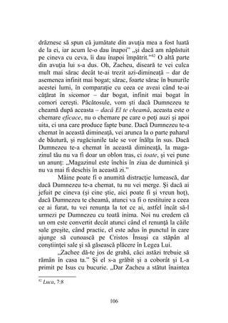 drăznesc să spun că jumătate din avuţia mea a fost luată
de la ei, iar acum le-o dau înapoi” „şi dacă am năpăstuit
pe cineva cu ceva, îi dau înapoi împătrit.”82
O altă parte
din avuţia lui s-a dus. Oh, Zacheu, diseară te vei culca
mult mai sărac decât te-ai trezit azi-dimineaţă – dar de
asemenea infinit mai bogat; sărac, foarte sărac în bunurile
acestei lumi, în comparaţie cu ceea ce aveai când te-ai
căţărat în sicomor – dar bogat, infinit mai bogat în
comori cereşti. Păcătosule, vom şti dacă Dumnezeu te
cheamă după aceasta – dacă El te cheamă, aceasta este o
chemare eficace, nu o chemare pe care o poţi auzi şi apoi
uita, ci una care produce fapte bune. Dacă Dumnezeu te-a
chemat în această dimineaţă, vei arunca la o parte paharul
de băutură, şi rugăciunile tale se vor înălţa în sus. Dacă
Dumnezeu te-a chemat în această dimineaţă, la maga-
zinul tău nu va fi doar un oblon tras, ci toate, şi vei pune
un anunţ: „Magazinul este închis în ziua de duminică şi
nu va mai fi deschis în această zi.”
Mâine poate fi o anumită distracţie lumească, dar
dacă Dumnezeu te-a chemat, tu nu vei merge. Şi dacă ai
jefuit pe cineva (şi cine ştie, aici poate fi şi vreun hoţ),
dacă Dumnezeu te cheamă, atunci va fi o restituire a ceea
ce ai furat, tu vei renunţa la tot ce ai, astfel încât să-l
urmezi pe Dumnezeu cu toată inima. Noi nu credem că
un om este convertit decât atunci când el renunţă la căile
sale greşite, când practic, el este adus în punctul în care
ajunge să cunoască pe Cristos Însuşi ca stăpân al
conştiinţei sale şi să găsească plăcere în Legea Lui.
„Zachee dă-te jos de grabă, căci astăzi trebuie să
rămân în casa ta.” Şi el s-a grăbit şi a coborât şi L-a
primit pe Isus cu bucurie. „Dar Zacheu a stătut înaintea
82
Luca, 7:8
106
 
