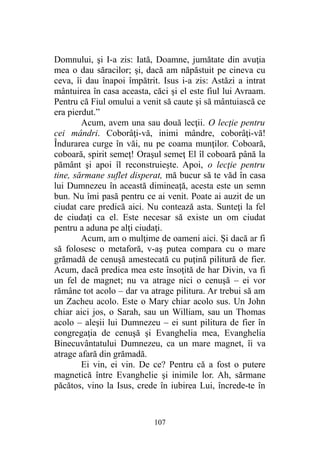Domnului, şi I-a zis: Iată, Doamne, jumătate din avuţia
mea o dau săracilor; şi, dacă am năpăstuit pe cineva cu
ceva, îi dau înapoi împătrit. Isus i-a zis: Astăzi a intrat
mântuirea în casa aceasta, căci şi el este fiul lui Avraam.
Pentru că Fiul omului a venit să caute şi să mântuiască ce
era pierdut.”
Acum, avem una sau două lecţii. O lecţie pentru
cei mândri. Coborâţi-vă, inimi mândre, coborâţi-vă!
Îndurarea curge în văi, nu pe coama munţilor. Coboară,
coboară, spirit semeţ! Oraşul semeţ El îl coboară până la
pământ şi apoi îl reconstruieşte. Apoi, o lecţie pentru
tine, sărmane suflet disperat, mă bucur să te văd în casa
lui Dumnezeu în această dimineaţă, acesta este un semn
bun. Nu îmi pasă pentru ce ai venit. Poate ai auzit de un
ciudat care predică aici. Nu contează asta. Sunteţi la fel
de ciudaţi ca el. Este necesar să existe un om ciudat
pentru a aduna pe alţi ciudaţi.
Acum, am o mulţime de oameni aici. Şi dacă ar fi
să folosesc o metaforă, v-aş putea compara cu o mare
grămadă de cenuşă amestecată cu puţină pilitură de fier.
Acum, dacă predica mea este însoţită de har Divin, va fi
un fel de magnet; nu va atrage nici o cenuşă – ei vor
rămâne tot acolo – dar va atrage pilitura. Ar trebui să am
un Zacheu acolo. Este o Mary chiar acolo sus. Un John
chiar aici jos, o Sarah, sau un William, sau un Thomas
acolo – aleşii lui Dumnezeu – ei sunt pilitura de fier în
congregaţia de cenuşă şi Evanghelia mea, Evanghelia
Binecuvântatului Dumnezeu, ca un mare magnet, îi va
atrage afară din grămadă.
Ei vin, ei vin. De ce? Pentru că a fost o putere
magnetică între Evanghelie şi inimile lor. Ah, sărmane
păcătos, vino la Isus, crede în iubirea Lui, încrede-te în
107
 