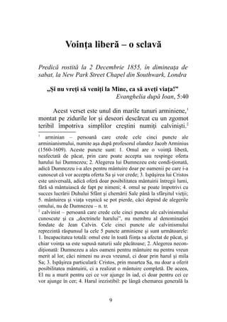 Voinţa liberă – o sclavă
Predică rostită la 2 Decembrie 1855, în dimineaţa de
sabat, la New Park Street Chapel din Southwark, Londra
„Şi nu vreţi să veniţi la Mine, ca să aveţi viaţa!”
Evanghelia după Ioan, 5:40
Acest verset este unul din marile tunuri arminiene,1
montat pe zidurile lor şi deseori descărcat cu un zgomot
teribil împotriva simplilor creştini numiţi calvinişti.2
1
arminian – persoană care crede cele cinci puncte ale
arminianismului, numite aşa după profesorul olandez Jacob Arminius
(1560-1609). Aceste puncte sunt: 1. Omul are o voinţă liberă,
neafectată de păcat, prin care poate accepta sau respinge oferta
harului lui Dumnezeu; 2. Alegerea lui Dumnezeu este condi-ţionată,
adică Dumnezeu i-a ales pentru mântuire doar pe oamenii pe care i-a
cunoscut că vor accepta oferta Sa şi vor crede; 3. Ispăşirea lui Cristos
este universală, adică oferă doar posibilitatea mântuirii întregii lumi,
fără să mântuiască de fapt pe nimeni; 4. omul se poate împotrivi cu
succes lucrării Duhului Sfânt şi chemării Sale până la sfârşitul vieţii;
5. mântuirea şi viaţa veşnică se pot pierde, căci depind de alegerile
omului, nu de Dumnezeu – n. tr.
2
calvinist – persoană care crede cele cinci puncte ale calvinismului
cunoscute şi ca „doctrinele harului”, nu membru al denominaţiei
fondate de Jean Calvin. Cele cinci puncte ale calvinismului
reprezintă răspunsul la cele 5 puncte arminiene şi sunt următoarele:
1. Incapacitatea totală: omul este în toată fiinţa sa afectat de păcat, şi
chiar voinţa sa este supusă naturii sale păcătoase; 2. Alegerea necon-
diţionată: Dumnezeu a ales oameni pentru mântuire nu pentru vreun
merit al lor, căci nimeni nu avea vreunul, ci doar prin harul şi mila
Sa; 3. Ispăşirea particulară: Cristos, prin moartea Sa, nu doar a oferit
posibilitatea mântuirii, ci a realizat o mântuire completă. De aceea,
El nu a murit pentru cei ce vor ajunge în iad, ci doar pentru cei ce
vor ajunge în cer; 4. Harul irezistibil: pe lângă chemarea generală la
9
 