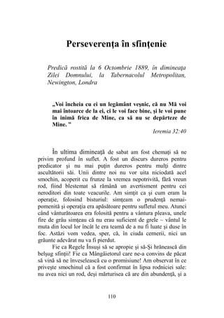 Perseverenţa în sfinţenie
Predică rostită la 6 Octombrie 1889, în dimineaţa
Zilei Domnului, la Tabernacolul Metropolitan,
Newington, Londra
„Voi încheia cu ei un legământ veşnic, că nu Mă voi
mai întoarce de la ei, ci le voi face bine, şi le voi pune
în inimă frica de Mine, ca să nu se depărteze de
Mine. ”
Ieremia 32:40
În ultima dimineaţă de sabat am fost chemaţi să ne
privim profund în suflet. A fost un discurs dureros pentru
predicator şi nu mai puţin dureros pentru mulţi dintre
ascultătorii săi. Unii dintre noi nu vor uita niciodată acel
smochin, acoperit cu frunze la vremea nepotrivită, fără vreun
rod, fiind blestemat să rămână un avertisment pentru cei
neroditori din toate veacurile. Am simţit ca şi cum eram la
operaţie, folosind bisturiul: simţeam o prudenţă nemai-
pomenită şi operaţia era apăsătoare pentru sufletul meu. Atunci
când vânturătoarea era folosită pentru a vântura pleava, unele
fire de grâu simţeau că nu erau suficient de grele – vântul le
muta din locul lor încât le era teamă de a nu fi luate şi duse în
foc. Astăzi vom vedea, sper, că, în ciuda cernerii, nici un
grăunte adevărat nu va fi pierdut.
Fie ca Regele Însuşi să se apropie şi să-Şi hrănească din
belşug sfinţii! Fie ca Mângâietorul care ne-a convins de păcat
să vină să ne înveselească cu o promisiune! Am observat în ce
priveşte smochinul că a fost confirmat în lipsa rodniciei sale:
nu avea nici un rod, deşi mărturisea că are din abundenţă, şi a
110
 