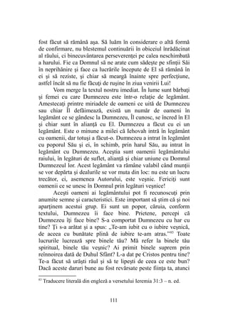 fost făcut să rămână aşa. Să luăm în considerare o altă formă
de confirmare, nu blestemul continuării în obiceiul înrădăcinat
al răului, ci binecuvântarea perseverenţei pe calea neschimbată
a harului. Fie ca Domnul să ne arate cum sădeşte pe sfinţii Săi
în neprihănire şi face ca lucrările începute de El să rămână în
ei şi să reziste, şi chiar să meargă înainte spre perfecţiune,
astfel încât să nu fie făcuţi de ruşine în ziua venirii Lui!
Vom merge la textul nostru imediat. În lume sunt bărbaţi
şi femei cu care Dumnezeu este într-o relaţie de legământ.
Amestecaţi printre miriadele de oameni ce uită de Dumnezeu
sau chiar Îl defăimează, există un număr de oameni în
legământ ce se gândesc la Dumnezeu, Îl cunosc, se încred în El
şi chiar sunt în alianţă cu El. Dumnezeu a făcut cu ei un
legământ. Este o minune a milei că Iehovah intră în legământ
cu oamenii, dar totuşi a făcut-o. Dumnezeu a intrat în legământ
cu poporul Său şi ei, în schimb, prin harul Său, au intrat în
legământ cu Dumnezeu. Aceştia sunt oamenii legământului
raiului, în legături de suflet, alianţă şi chiar uniune cu Domnul
Dumnezeul lor. Acest legământ va rămâne valabil când munţii
se vor depărta şi dealurile se vor muta din loc: nu este un lucru
trecător, ci, asemenea Autorului, este veşnic. Fericiţi sunt
oamenii ce se unesc în Domnul prin legături veşnice!
Aceşti oameni ai legământului pot fi recunoscuţi prin
anumite semne şi caracteristici. Este important să ştim că şi noi
aparţinem acestui grup. Ei sunt un popor, căruia, conform
textului, Dumnezeu îi face bine. Prietene, percepi că
Dumnezeu îţi face bine? S-a comportat Dumnezeu cu har cu
tine? Ţi s-a arătat şi a spus: „Te-am iubit cu o iubire veşnică,
de aceea cu bunătate plină de iubire te-am atras.”83
Toate
lucrurile lucrează spre binele tău? Mă refer la binele tău
spiritual, binele tău veşnic? Ai primit binele suprem prin
reînnoirea dată de Duhul Sfânt? L-a dat pe Cristos pentru tine?
Te-a făcut să urăşti răul şi să te lipeşti de ceea ce este bun?
Dacă aceste daruri bune au fost revărsate peste fiinţa ta, atunci
83
Traducere literală din engleză a versetului Ieremia 31:3 – n. ed.
111
 