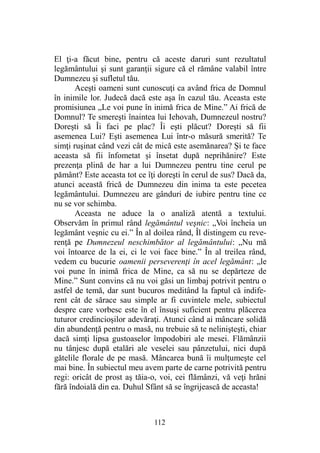 El ţi-a făcut bine, pentru că aceste daruri sunt rezultatul
legământului şi sunt garanţii sigure că el rămâne valabil între
Dumnezeu şi sufletul tău.
Aceşti oameni sunt cunoscuţi ca având frica de Domnul
în inimile lor. Judecă dacă este aşa în cazul tău. Aceasta este
promisiunea „Le voi pune în inimă frica de Mine.” Ai frică de
Domnul? Te smereşti înaintea lui Iehovah, Dumnezeul nostru?
Doreşti să Îi faci pe plac? Îi eşti plăcut? Doreşti să fii
asemenea Lui? Eşti asemenea Lui într-o măsură smerită? Te
simţi ruşinat când vezi cât de mică este asemănarea? Şi te face
aceasta să fii înfometat şi însetat după neprihănire? Este
prezenţa plină de har a lui Dumnezeu pentru tine cerul pe
pământ? Este aceasta tot ce îţi doreşti în cerul de sus? Dacă da,
atunci această frică de Dumnezeu din inima ta este pecetea
legământului. Dumnezeu are gânduri de iubire pentru tine ce
nu se vor schimba.
Aceasta ne aduce la o analiză atentă a textului.
Observăm în primul rând legământul veşnic: „Voi încheia un
legământ veşnic cu ei.” În al doilea rând, Îl distingem cu reve-
renţă pe Dumnezeul neschimbător al legământului: „Nu mă
voi întoarce de la ei, ci le voi face bine.” În al treilea rând,
vedem cu bucurie oamenii perseverenţi în acel legământ: „le
voi pune în inimă frica de Mine, ca să nu se depărteze de
Mine.” Sunt convins că nu voi găsi un limbaj potrivit pentru o
astfel de temă, dar sunt bucuros meditând la faptul că indife-
rent cât de sărace sau simple ar fi cuvintele mele, subiectul
despre care vorbesc este în el însuşi suficient pentru plăcerea
tuturor credincioşilor adevăraţi. Atunci când ai mâncare solidă
din abundenţă pentru o masă, nu trebuie să te nelinişteşti, chiar
dacă simţi lipsa gustoaselor împodobiri ale mesei. Flămânzii
nu tânjesc după etalări ale veselei sau pânzetului, nici după
gătelile florale de pe masă. Mâncarea bună îi mulţumeşte cel
mai bine. În subiectul meu avem parte de carne potrivită pentru
regi: oricât de prost aş tăia-o, voi, cei flămânzi, vă veţi hrăni
fără îndoială din ea. Duhul Sfânt să se îngrijească de aceasta!
112
 
