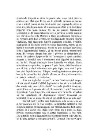 rămăşiţele trupeşti au căzut în pustie, căci n-au putut intra în
odihna Lui. Mai apoi El i-a dat în mâinile duşmanilor lor ce
erau o scârbă pentru ei, i-a făcut să fie luaţi captivi de război şi
apoi a îngăduit ca romanii să le ardă oraşul sfânt şi să împrăştie
poporul prin toată lumea. Ei nu au păstrat legământul
Domnului şi de aceea trădarea lor s-a revărsat asupra capului
lor. Dar în aceste zile Domnul a făcut cu adevărata sămânţă a
lui Avraam, prin Isus Cristos, un nou legământ, nu după tiparul
vechiului, nici predispus ruperii asemenea celuilalt. Fraţilor,
aveţi grijă să distingeţi între cele două legăminte, pentru că nu
trebuie niciodată confundate. Mulţi nu pot înţelege adevărata
idee a legământului harului, ei nu pricep pactul promisiunii
pure. Ei vorbesc despre har, dar îl privesc ca dependent de
merit. Ei vorbesc despre mila lui Dumnezeu şi apoi combină
aceasta cu condiţii care îl transformă mai degrabă în dreptate,
nu în har. Faceţi distincţie între lucrurile ce diferă. Dacă
mântuirea este prin har, nu poate fi prin fapte, altfel harul n-ar
mai fi har; şi dacă mântuirea este prin fapte, n-ar mai fi prin
har, căci faptele n-ar mai fi fapte. Noul legământ este doar prin
har, de la prima literă şi până la ultimul cuvânt şi vă vom arăta
aceasta pe măsură ce continuăm.
Este un legământ „veşnic”, acesta fiind aspectul asupra
căruia insistă textul. Celălalt legământ a fost de scurtă durată,
dar acesta este unul „fără sfârşit”. În ciuda gândirii moderne,
sper că îmi va fi permis să cred că cuvântul „veşnic” înseamnă
fără sfârşit. Atâta timp cât există vreun sens în limbă, ar trebui
să fim satisfăcuţi că „legământul veşnic” înseamnă un
legământ ce nu va ajunge la sfârşit niciodată. Şi de ce este aşa?
Primul motiv pentru care legământul este veşnic este că
a fost făcut cu noi în Isus Cristos. Legământul faptelor a fost
făcut cu neamul primului Adam, dar primul Adam a fost supus
greşelii şi a căzut total după scurt timp; nu a putut să ducă
povara responsabilităţii sale şi astfel legământul a fost rupt.
Dar girantul noului legământ este Domnul nostru Isus Cristos,
iar El este perfect şi nesupus greşelii. Domnul Isus este Capul
114
 