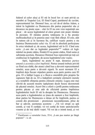 federal al celor aleşi şi El stă în locul lor: ei sunt priviţi ca
membri ai Trupului Lui, El fiind Capul, purtătorul de cuvânt,
reprezentantul lor. Domnul Isus, ca cel de-al doilea Adam, a
intrat în legământ cu Dumnezeu din partea poporului său şi
deoarece nu poate eşua – căci în El nu este vreo neputinţă sau
păcat – de aceea legământul al cărui girant este poate rămâne
în picioare. El rămâne pentru totdeauna în a Sa preoţie
melhisedechică şi în puterea unei vieţi fără sfârşit. El este, atât
în natura cât şi în lucrarea Sa, calificat veşnic pentru a sta
înaintea Dumnezeului celui viu. El stă în absolută perfecţiune
în orice trăsătură şi, de aceea, legământul stă în El. Când este
scris: „L-am dat ca legământ poporului”85
vedem că legă-
mântul nu poate cădea, fiindcă El nu poate cădea, fiind suma şi
substanţa acestuia. Deoarece Domnul Isus reprezintă pe toţi cei
credincioşi în legământ, de aceea legământul este veşnic.
Apoi, legământul nu poate fi rupt, deoarece partea
umană a acestuia a fost împlinită. Partea umană trebuie privită
ca fiind cea slabă, dar atunci când Isus a devenit reprezentantul
omului, acea parte a devenit sigură. În acest moment El a
împlinit deja fiecare stipulare pentru acea parte pentru care El
gira. El a înălţat Legea şi a făcut-o onorabilă prin propria Sa
supunere faţă de ea. El a îndeplinit cerinţele cârmuirii morale
şi a restabilit sfinţenia pentru ofensele omului. Legea este mai
slăvită de această moarte ispăşitoare decât fusese dezonorată
de păcatul omului. Acest Om a oferit o jertfă pentru totdeauna
pentru păcate şi este atât de eficientă pentru împlinirea
legământului încât El stă la dreapta lui Dumnezeu. Deoarece
acea parte a legământului ce ţinea de oameni a fost împlinită,
doar partea lui Dumnezeu a rămas să fie împlinită, partea ce
constă din promisiuni – promisiuni necondiţionate, pline de
har şi adevăr, asemenea acestora: - „Vă voi stropi cu apă
curată, şi veţi fi curăţiţi; vă voi curăţi de toate spurcăciunile
voastre şi de toţi idolii voştri. Vă voi da o inimă nouă, şi voi
85
Parafrazare a versetului Isaia, 55:4, „L-am pus martor pe lângă
popoare” – n. ed.
115
 