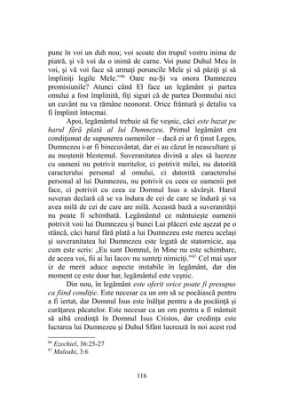 pune în voi un duh nou; voi scoate din trupul vostru inima de
piatră, şi vă voi da o inimă de carne. Voi pune Duhul Meu în
voi, şi vă voi face să urmaţi poruncile Mele şi să păziţi şi să
împliniţi legile Mele.”86
Oare nu-Şi va onora Dumnezeu
promisiunile? Atunci când El face un legământ şi partea
omului a fost împlinită, fiţi siguri că de partea Domnului nici
un cuvânt nu va rămâne neonorat. Orice frântură şi detaliu va
fi împlinit întocmai.
Apoi, legământul trebuie să fie veşnic, căci este bazat pe
harul fără plată al lui Dumnezeu. Primul legământ era
condiţionat de supunerea oamenilor – dacă ei ar fi ţinut Legea,
Dumnezeu i-ar fi binecuvântat, dar ei au căzut în neascultare şi
au moştenit blestemul. Suveranitatea divină a ales să lucreze
cu oameni nu potrivit meritelor, ci potrivit milei, nu datorită
caracterului personal al omului, ci datorită caracterului
personal al lui Dumnezeu, nu potrivit cu ceea ce oamenii pot
face, ci potrivit cu ceea ce Domnul Isus a săvârşit. Harul
suveran declară că se va îndura de cei de care se îndură şi va
avea milă de cei de care are milă. Această bază a suveranităţii
nu poate fi schimbată. Legământul ce mântuieşte oamenii
potrivit voii lui Dumnezeu şi bunei Lui plăceri este aşezat pe o
stâncă, căci harul fără plată a lui Dumnezeu este mereu acelaşi
şi suveranitatea lui Dumnezeu este legată de statornicie, aşa
cum este scris: „Eu sunt Domnul, în Mine nu este schimbare,
de aceea voi, fii ai lui Iacov nu sunteţi nimiciţi.”87
Cel mai uşor
iz de merit aduce aspecte instabile în legământ, dar din
moment ce este doar har, legământul este veşnic.
Din nou, în legământ este oferit orice poate fi presupus
ca fiind condiţie. Este necesar ca un om să se pocăiască pentru
a fi iertat, dar Domnul Isus este înălţat pentru a da pocăinţă şi
curăţarea păcatelor. Este necesar ca un om pentru a fi mântuit
să aibă credinţă în Domnul Isus Cristos, dar credinţa este
lucrarea lui Dumnezeu şi Duhul Sfânt lucrează în noi acest rod
86
Ezechiel, 36:25-27
87
Maleahi, 3:6
116
 