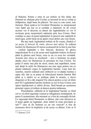 al Duhului. Pentru a intra în cer trebuie să fim sfinţi; dar
Domnul ne sfinţeşte prin Cuvânt, şi lucrează în noi şi voinţa şi
înfăptuirea, după buna Sa plăcere. Tot ceea ce este cerut, este
furnizat. Dacă undeva în Cuvântul Domnului se menţionează
vreo faptă sau har ca şi condiţie a mântuirii, în alt verset
acestea vor fi descrise ca daruri ale legământului ce vor fi
revărsate peste moştenitorii mântuirii prin Isus Cristos. Deci
condiţia ce pare să pună legământul în pericol este suplinită în
mod sigur, astfel încât să nu apară vreun defect sau vreo fisură.
Ba mai mult, legământul trebuie să fie veşnic, fiindcă el
nu poate fi înlocuit de nimic altceva mai măreţ. În ordinea
lucrării lui Dumnezeu El mereu avansează de la bun la mai bun
– vechiul legământ a fost înlocuit, deoarece El găsise
imprefecţiuni în el şi de aceea noul legământ trebuie să dureze
până la găsirea unei breşe, ceea ce nu va avea loc vreodată.
Aceasta este slava ce excelează – nici o luminare nu poate
depăşi slava lui Dumnezeu în persoana lui Isus Cristos. Nu
poate fi nimic mai plin de slavă, nimic mai neprihănit, nimic
mai drept în ochii lui Dumnezeu sau mai sigur pentru om ca
planul mântuirii expus în legământul harului. Luna lasă loc
soarelui, soarele cedează unei străluciri ce va depăşi lumina a
şapte zile, dar ce ar putea să înlocuiască lumina harului fără
plată şi a iubirii ce se jertfeşte până la moarte, a slavei
dragostei ce Şi-a dat singurul Fiu născut pentru ca noi să trăim
prin El! Legământul harului încheiat cu noi în Isus Cristos este
opera înţelepciunii şi iubirii divine, fiind bazată pe asemenea
principii sigure că trebuie să dureze pentru totdeauna.
Preaiubiţilor, odihniţi-vă în legământul harului ca fiind
cel ce vă oferă siguranţa veşnică şi mângâierea nemărginită. Ar
putea fi nemuritoare, din moment ce a fost de concepţie divină.
Cu siguranţă sfatul Domnului va dăinui, căci cine altcineva ar
fi putut gândi un legământ „bine întărit în toate privinţele şi
tare”88
care să fie încheiat cu un om vinovat? A fost de
asemenea divin în împlinire şi de aceea va dăinui. Cine ar fi
88
2 Samuel, 23:5
117
 