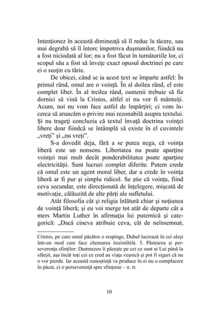 Intenţionez în această dimineaţă să îl reduc la tăcere, sau
mai degrabă să îl întorc împotriva duşmanilor, fiindcă nu
a fost niciodată al lor; nu a fost făcut în turnătoriile lor, ci
scopul său a fost să înveţe exact opusul doctrinei pe care
ei o susţin cu tărie.
De obicei, când se ia acest text se împarte astfel: În
primul rând, omul are o voinţă. În al doilea rând, el este
complet liber. În al treilea rând, oamenii trebuie să fie
dornici să vină la Cristos, altfel ei nu vor fi mântuiţi.
Acum, noi nu vom face astfel de împărţiri; ci vom în-
cerca să aruncăm o privire mai rezonabilă asupra textului.
Şi nu trageţi concluzia că textul învaţă doctrina voinţei
libere doar fiindcă se întâmplă să existe în el cuvintele
„vreţi” şi „nu vreţi”.
S-a dovedit deja, fără a se putea nega, că voinţa
liberă este un nonsens. Libertatea nu poate aparţine
voinţei mai mult decât ponderabilitatea poate aparţine
electricităţii. Sunt lucruri complet diferite. Putem crede
că omul este un agent moral liber, dar a crede în voinţa
liberă ar fi pur şi simplu ridicol. Se ştie că voinţa, fiind
ceva secundar, este direcţionată de înţelegere, mişcată de
motivaţie, călăuzită de alte părţi ale sufletului.
Atât filosofia cât şi religia înlătură chiar şi noţiunea
de voinţă liberă; şi eu voi merge tot atât de departe cât a
mers Martin Luther în afirmaţia lui puternică şi cate-
gorică: „Dacă cineva atribuie ceva, cât de neînsemnat,
Cristos, pe care omul păcătos o respinge, Duhul lucrează în cei aleşi
într-un mod care face chemarea irezistibilă. 5. Păstrarea şi per-
severenţa sfinţilor: Dumnezeu îi păzeşte pe cei ce sunt ai Lui până la
sfârşit, aşa încât toţi cei ce cred au viaţa veşnică şi pot fi siguri că nu
o vor pierde. Iar această cunoştinţă va produce în ei nu o complacere
în păcat, ci o perseverenţă spre sfinţenie – n. tr.
10
 