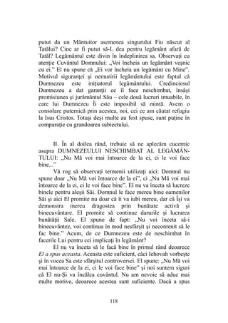putut da un Mântuitor asemenea singurului Fiu născut al
Tatălui? Cine ar fi putut să-L dea pentru legământ afară de
Tatăl? Legământul este divin în îndeplinirea sa. Observaţi cu
atenţie Cuvântul Domnului: „Voi încheia un legământ veşnic
cu ei.” El nu spune că „Ei vor încheia un legământ cu Mine”.
Motivul siguranţei şi nemuririi legământului este faptul că
Dumnezeu este iniţiatorul legământului. Credinciosul
Dumnezeu a dat garanţii ce îl face neschimbat, însăşi
promisiunea şi jurământul Său – cele două lucruri imuabile, în
care lui Dumnezeu Îi este imposibil să mintă. Avem o
consolare puternică prin acestea, noi, cei ce am căutat refugiu
la Isus Cristos. Totuşi deşi multe au fost spuse, sunt puţine în
comparaţie cu grandoarea subiectului.
II. În al doilea rând, trebuie să ne aplecăm cucernic
asupra DUMNEZEULUI NESCHIMBAT AL LEGĂMÂN-
TULUI: „Nu Mă voi mai întoarce de la ei, ci le voi face
bine...”
Vă rog să observaţi termenii utilizaţi aici: Domnul nu
spune doar „Nu Mă voi întoarce de la ei”, ci „Nu Mă voi mai
întoarce de la ei, ci le voi face bine”. El nu va înceta să lucreze
binele pentru aleşii Săi. Domnul le face mereu bine oamenilor
Săi şi aici El promite nu doar că îi va iubi mereu, dar că Îşi va
demonstra mereu dragostea prin bunătate activă şi
binecuvântare. El promite să continue darurile şi lucrarea
bunătăţii Sale. El spune de fapt: „Nu voi înceta să-i
binecuvântez, voi continua în mod nesfârşit şi necontenit să le
fac bine.” Acum, de ce Dumnezeu este de neschimbat în
facerile Lui pentru cei implicaţi în legământ?
El nu va înceta să le facă bine în primul rând deoarece
El a spus aceasta. Aceasta este suficient, căci Iehovah vorbeşte
şi în vocea Sa este sfârşitul controversei. El spune: „Nu Mă voi
mai întoarce de la ei, ci le voi face bine” şi noi suntem siguri
că El nu-Şi va încălca cuvântul. Nu am nevoie să aduc mai
multe motive, deoarece acestea sunt suficiente. Dacă a spus
118
 