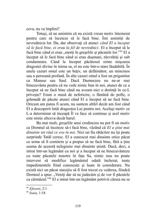 ceva, nu va împlini?
Totuşi, să ne amintim că nu există vreun motiv întemeiat
pentru care să înceteze să le facă bine. Îmi amintiţi de
nevrednicia lor. Da, dar observaţi că atunci când El a început
să le facă bine, ei erau la fel de nevrednici. El a început să le
facă bine când ei erau „morţi în greşelile şi păcatele lor.”89
El a
început să le facă bine când ei erau duşmani, răzvrătiţi şi sub
condamnare. Când la început păcătosul simte mişcarea
dragostei divine în inima sa, el nu este într-o stare lăudabilă. În
unele cazuri omul este un beţiv, un defăimător, un mincinos
sau o persoană profană. În alte cazuri omul a fost un prigonitor
ca Manase sau Saul. Dacă Dumnezeu nu ne-ar mai
binecuvânta pentru că nu vede nimic bun în noi, atunci de ce a
început să ne facă bine când nu aveam nici o dorinţă în ce-L
priveşte? Eram o masă de nefericire, o fântână de pofte, o
grămadă de păcate atunci când El a început să ne facă bine.
Oricum am putea fi acum, nu suntem altfel decât am fost când
El a descoperit întâi dragostea Lui pentru noi. Acelaşi motiv ce
L-a determinat să înceapă Îl va face să continue şi acel motiv
este nimic altceva decât harul.
Ba mai mult, greşelile unui credincios nu pot fi un motiv
ca Domnul să înceteze să-i facă bine, văzând că El a ştiut mai
dinainte tot răul ce era în noi. Nici un fiu rătăcitor nu îşi poate
surprinde Tatăl ceresc. El a cunoscut mai dinainte orice păcat
ce urma să îl comitem şi a propus să ne facă bine, fără a ţine
seama de această nelegiuire mai dinainte ştiută. Dacă, deci, a
intrat într-un legământ cu noi şi a început să ne binecuvânteze
cu toate păcatele noastre în faţa Sa, nimic nou nu poate
interveni să modifice legământul odată încheiat, toate
impedimentele fiind cunoscute şi luate în considerare. Nu
există nici un păcat stacojiu să fi fost trecut cu vederea, fiindcă
Domnul a spus: „Veniţi dar să ne judecăm şi de vor fi păcatele
ca cârmâzul.”90
El a intrat într-un legământ potrivit căruia nu se
89
Efeseni, 2:1
90
Isaia, 1:18
119
 