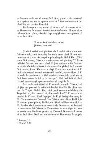 va întoarce de la noi să nu ne facă bine, şi nici o circumstanţă
nu a apărut sau nu va apărea, care să fi fost necunoscută Lui
când Şi-a dat cuvântul harului.
Pe deasupra, v-aş aminti că în această zi suntem văzuţi
de Dumnezeu în aceeaşi lumină ca întotdeauna. El ne-a văzut
la început sub păcat, căzuţi şi depravaţi şi totuşi ne-a promis că
ne va face bine.
El m-a văzut în cădere ruinat
Şi totuşi m-a iubit.
Şi dacă astăzi sunt păcătos, dacă astăzi oftez din cauza
firii mele rele, sunt în acelaşi loc unde eram când El m-a ales,
m-a chemat şi m-a răscumpărat prin sângele Fiului Său. „Când
eram fără putere, Cristos a murit pentru cei păcătoşi.”91
Eram
indivizi fără nici un merit când El Şi-a revărsat mila fără nici
un motiv afară de cel izvorât din natura Sa; şi dacă încă suntem
fără merite, harul Său este acelaşi. Dacă este adevărat că El
încă relaţionează cu noi în termenii harului, este evident că El
ne vede în continuare ca fără merite şi atunci de ce să nu ne
facă bine acum la fel ca la început? Fără îndoială că dacă
izvorul este aceeaşi, apa va continua să curgă la fel.
Mai mult, amintiţi-vă că El ne vede acum în Cristos. Iată
că Şi-a pus poporul în mâinile iubitului Său Fiu. Ba chiar ne-a
pus în Trupul Fiului Său, căci „noi suntem mădulare ale
Trupului Lui, din carnea Lui, din oasele Lui.”92
El ne vede ca
murind în Cristos, fiind îngropaţi în El şi înviaţi din morţi în
El. Din moment ce Domnul Isus Cristos este plăcut Tatălui, în
El suntem şi noi plăcuţi Tatălui, căci fiind în El ne identifică cu
El. Aşadar, dacă acceptarea noastră de Dumnezeu se bazează
pe acceptarea lui Cristos de Dumnezeu, ea este sigură şi este
un motiv neschimbător pentru ca Domnul Dumnezeul nostru
să ne facă bine. Dacă am sta înaintea lui Dumnezeu în propria
91
Romani, 5:6
92
Efeseni, 5:30
120
 