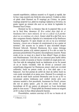noastră neprihănire, căderea noastră va fi sigură şi rapidă, dar
în Isus viaţa noastră este ferită de orice pericol. Credeţi cu tărie
că până când Domnul nu Îl respinge pe Cristos, nu poate
respinge poporul Lui, până nu respinge ispăşirea şi învierea, nu
poate izgoni pe nimeni din acei ce au intrat în legământ în
Domnul Isus Cristos.
Domnul nu Îşi va întoarce faţa de la poporul Său ca să
nu le facă bine, deoarece El Şi-a arătat deja faţă de ei
bunătatea într-o mare măsură, iar tot ce a făcut va fi pierdut
dacă nu va continua să o facă. Atunci când Şi-a dat Fiul, ne-a
dat o asigurare fermă a faptului că a intenţionat să Îşi finalizeze
lucrarea dragostei. Ei spun despre un om ce nu şi-a terminat
lucrarea: „Acest om a început să construiască şi nu a putut să
termine”, dar aceasta nu va putea fi spus niciodată despre
Domnul Iehovah. Domnul Dumnezeu Şi-a expus întreaga
dumnezeire pentru a-Şi mântui poporul şi S-a dat cu totul în
persoana preaiubitului Fiu pentru răscumpărarea noastră. Puteţi
crede că nu va reuşi să o ducă la bun sfârşit? Sigur că ideea
este blasfematoare. Unii din noi au cunoscut prea multă iubire
pentru a crede că aceasta ar înceta vreodată să curgă peste noi.
Am fost atât de mângâiaţi încât nu îndrăznim să ne fie teamă
că ea ar înceta vreodată. Atât de divină şi cerească este
semnificaţia dragostei lui Dumnezeu atunci când este revelată
sufletului, încât nu putem crede că a fost dată spre a ne
batjocori. Am fost purtaţi de astfel de râuri de iubire încât nu
vom crede niciodată că ar putea seca. Domnul S-a contopit cu
noi atât de mult încât secretul Domnului este în noi şi El va
recunoaşte pentru totdeauna acel simbol mistic prin care
uniunea noastră a fost pecetluită. Asemenea lui Pavel, oricare
din noi ar putea spune: „ştiu în cine am crezut. Şi sunt
încredinţat că El are putere să păzească ce I-am încredinţat
până în ziua aceea.”93
Preţul plătit de Domnul nostru ne asigură
că El va duce la bun sfârşit planurile harului.
Preaiubiţilor, suntem convinşi că El nu va înceta să vă
93
2 Timotei, 1:12
121
 