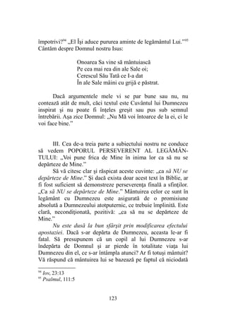împotrivi?94
„El Îşi aduce pururea aminte de legământul Lui.”95
Cântăm despre Domnul nostru Isus:
Onoarea Sa vine să mântuiască
Pe cea mai rea din ale Sale oi;
Cerescul Său Tată ce I-a dat
În ale Sale mâini cu grijă e păstrat.
Dacă argumentele mele vi se par bune sau nu, nu
contează atât de mult, căci textul este Cuvântul lui Dumnezeu
inspirat şi nu poate fi înţeles greşit sau pus sub semnul
întrebării. Aşa zice Domnul: „Nu Mă voi întoarce de la ei, ci le
voi face bine.”
III. Cea de-a treia parte a subiectului nostru ne conduce
să vedem POPORUL PERSEVERENT AL LEGĂMÂN-
TULUI: „Voi pune frica de Mine în inima lor ca să nu se
depărteze de Mine.”
Să vă citesc clar şi răspicat aceste cuvinte: „ca să NU se
depărteze de Mine.” Şi dacă exista doar acest text în Biblie, ar
fi fost suficient să demonstreze perseverenţa finală a sfinţilor.
„Ca să NU se depărteze de Mine.” Mântuirea celor ce sunt în
legământ cu Dumnezeu este asigurată de o promisiune
absolută a Dumnezeului atotputernic, ce trebuie împlinită. Este
clară, necondiţionată, pozitivă: „ca să nu se depărteze de
Mine.”
Nu este dusă la bun sfârşit prin modificarea efectului
apostaziei. Dacă s-ar depărta de Dumnezeu, aceasta le-ar fi
fatal. Să presupunem că un copil al lui Dumnezeu s-ar
îndepărta de Domnul şi ar pierde în totalitate viaţa lui
Dumnezeu din el, ce s-ar întâmpla atunci? Ar fi totuşi mântuit?
Vă răspund că mântuirea lui se bazează pe faptul că niciodată
94
Iov, 23:13
95
Psalmul, 111:5
123
 