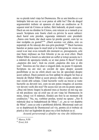 nu va pierde total viaţa lui Dumnezeu. De ce am întreba ce s-ar
întâmpla într-un caz ce n-ar putea să aibă loc? Dar de dragul
argumentării trebuie să spunem că dacă un credincios ar fi
separat total de Cristos ar trebui, fără îndoială, să piară veşnic.
Dacă un om nu rămâne în Cristos, este retezat ca o ramură şi se
usucă. Scriptura este foarte clară cu privire la acest subiect:
dacă harul este pierdut, siguranţa mântuirii este pierdută:
„Sarea este bună, dar dacă sarea îşi pierde gustul, cum îşi va
mai recăpăta ea gustul?”96
„Dacă acestea vor cădea, este cu
neputinţă să fie născuţi din nou prin pocăinţă.”97
Dacă lucrarea
harului ar putea eşua în mod total şi în întregime în vreun om,
cazul n-ar mai avea remedii din moment ce, presupunem, cele
mai bune mijloace au fost folosite şi nu au avut efect. Dacă
Duhul Sfânt a înnoit cu adevărat un suflet şi totuşi aceasta nu l-
a mântuit de apostazia totală, ce ar mai putea fi făcut? Există
„naşterea din nou”, însă nu există „naşterea din nou şi din
nou”. Înnoirea are loc doar o singură dată, nu poate fi repetată.
Scriptura nu are nici un cuvânt de spus despre această
posibilitate şi nu ne oferă aluzii sau loc de speculaţii despre
acest subiect. Dacă oamenii au fost spălaţi în sângele lui Isus şi
înnoiţi de Duhul Sfânt şi acest proces sfânt a eşuat, atunci nu
mai există altă soluţie. Când lucrurile vechi au trecut şi toate
lucrurile au devenit noi, cum ne-am putea imagina că acestea
vor deveni vechi din nou? De aceea nici un om nu poate spune:
„Deşi mă întorc înapoi la păcatul meu şi încetez să mă rog sau
să mă pocăiesc sau să cred sau să am viaţa lui Dumnezeu în
mine, totuşi voi fi mântuit, fiindcă am fost la un moment dat
credincios.” Nu, nu, vorbitor profan, textul nu spune: „Vor fi
mântuiţi deşi se îndepărtează de Mine.”, ci „nu se vor depărta
de Mine”, ceea ce este o problemă diferită. Blestemaţi sunt cei
ce se depărtează de Dumnezeul cel viu, pentru că ei trebuie să
piară şi nici un legământ de pace nu a fost încheiat cu ei.
Această perseverenţă a sfinţilor nu vine din înlăturarea
96
Marcu, 9:50
97
Evrei, 6:6
124
 