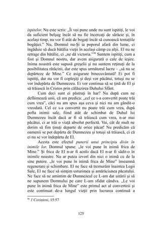 ispitelor. Nu este scris: „Îi voi pune unde nu sunt ispitiţi, le voi
da suficient belşug încât să nu fie încercaţi de sărăcie şi, în
acelaşi timp, nu vor fi atât de bogaţi încât să cunoască tentaţiile
bogăţiei.” Nu, Domnul nu-Şi ia poporul afară din lume, ci
îngăduie să ducă bătălia vieţii în acelaşi câmp cu alţii. El nu ne
retrage din bătălie, ci „ne dă victoria.”98
Suntem ispitiţi, cum a
fost şi Domnul nostru, dar avem asigurată o cale de ieşire.
Inima noastră este supusă greşelii şi nu suntem reţinuţi de la
posibilitatea rătăcirii, dar este spus următorul lucru – „să nu se
depărteze de Mine.” Ce asigurare binecuvântată! Ei pot fi
ispitiţi, dar nu vor fi copleşiţi şi deşi vor păcătui, totuşi nu se
vor îndepărta de Dumnezeu. Ei vor continua să se ţină de El şi
să trăiască în Cristos prin călăuzirea Duhului Sfânt.
Cum deci sunt ei păstraţi în har? Nu după cum ne
defăimează unii, că am predica: „cel ce s-a convertit poate trăi
cum vrea”, căci nu am spus aşa ceva şi nici nu am gândit-o
vreodată. Cel ce s-a convertit nu poate trăi cum vrea, după
pofta inimii sale, fiind atât de schimbat de Duhul lui
Dumnezeu încât dacă ar fi să trăiască cum vrea, n-ar mai
păcătui, ci ar trăi o viaţă absolut perfectă. Vai, cât de mult ne
dorim să fim ţinuţi departe de orice păcat! Nu predicăm că
oamenii se pot depărta de Dumnezeu şi totuşi să trăiască, ci că
ei nu se vor îndepărta de El.
Acesta este efectul punerii unui principiu divin în
inimile lor. Domnul spune: „le voi pune în inimă frica de
Mine.” Şi frica de El n-ar fi acolo dacă El n-ar fi sădit-o în
inimile noastre. Nu ar putea izvorî din nici o inimă cu de la
sine putere. „le voi pune în inimă frica de Mine” înseamnă
regenerare şi schimbare. El ne face să tremurăm înaintea Legii
Sale, El ne face să simţim usturimea şi amărăciunea păcatului.
Ne face să ne amintim de Dumnezeul ce L-am dat uitării şi să
ne supunem Domnului pe care L-am sfidat cândva. „Le voi
pune în inimă frica de Mine” este primul act al convertirii şi
este continuat de-a lungul vieţii prin lucrarea continuă a
98
1 Corinteni, 15:57
125
 