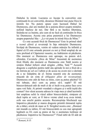 Duhului în inimă. Lucrarea ce începe la convertire este
continuată în cei convertiţi, deoarece Domnul mai pune frica în
inimile lor. Nu putem spune cum lucrează Duhul lui
Dumnezeu, căci are moduri de a acţiona direct asupra minţilor,
nefiind înţelese de noi. Dar fără a ne încălca libertatea,
lăsându-ne ca înainte, ştie cum să ne facă să continuăm în frica
lui Dumnezeu. Acesta este priza puternică a lui Dumnezeu
asupra poporului Său – „Le voi pune în inimă frica de Mine.”
Ce este această frică de Dumnezeu? Este în primul rând
o teamă sfântă şi reverenţă în faţa măreţului Dumnezeu.
Învăţaţi de Dumnezeu, venim să vedem măreţia Sa infinită şi
faptul că El este oriunde prezent cu noi şi fiind umpluţi de un
sens profund al Căpeteniei noastre, nu îndrăznim să păcătuim.
Din moment ce Dumnezeu este aproape, nu putem să-L
ofensăm. Cuvintele „frica de Mine” înseamnă de asemenea
frică filială, din moment ce Dumnezeu este Tatăl nostru şi
simţim Duhul înfierii când strigăm „Abba, Tată.”99
Această
dragoste a copilului pentru tatăl său aprinde în noi o frică de a
nu întrista pe cel ce-l iubim şi de aceea nu avem nici o dorinţă
de a ne îndepărta de el. Inima noastră este de asemenea
mişcată de un simţ al obligaţiei pline de recunoştinţă.
Dumnezeu este atât de bun cu mine, cum aş putea păcătui? El
mă iubeşte, deci cum aş putea să-L supăr? El mă
binecuvântează atât de mult zi de zi încât n-aş putea face ceva
opus voii Sale. Ai primit vreodată o alegere şi o milă ieşită din
comun? Am văzut aceasta adesea în viaţa mea şi când lacrimile
îmi umpleau ochii la văzul atâtor binecuvântări, simţeam că
dacă ispita ar veni, ar fi într-o vreme când n-aş avea inimă,
ochi sau urechi pentru aceasta. Recunoştinţa blochează uşa
împotriva păcatului şi marea dragoste primită răstoarnă ispita
de a rătăci, oricât de mare ar fi. Strigătul nostru este: „Domnul
mă inundă cu iubire, El mă binecuvântă cu cea mai apropiată
legătură cu El; cum aş putea să fac o asemenea ticăloşie să
păcătuiesc împotriva lui Dumnezeu?” Fiind iubit de El atât de
99
Romani, 8:15
126
 