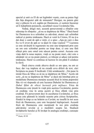 special şi unit cu El de un legământ veşnic, cum aş putea fugi
din faţa dragostei atât de minunate? Desigur, nu putem găsi
nici o plăcere în a-L supăra pe Dumnezeu, ci suntem bucuroşi
să Îi îndeplinim poruncile, ascultând vocea Cuvântului Său.
Vedeţi, dragii mei, această perseverenţă a sfinţilor este
stăruinţa în sfinţenie: „să nu se depărteze de Mine.” Dacă harul
lui Dumnezeu te-a schimbat cu adevărat, atunci eşti schimbat
radical şi pentru totdeauna. Dacă ai venit la Cristos, El nu ţi-a
dat doar o cană de apă a vieţii, ci a spus: „Apa pe care o dau
Eu va fi izvor de apă ce va ţâşni în viaţa veşnică.”100
Lucrarea
ce este săvârşită în regenerare nu este una temporară prin care
un om este schimbat pentru un timp doar, ci este una fără
sfârşit prin care omul este născut pentru ceruri. Aceasta este
viaţa dată la noua naştere, viaţă ce nu poate muri, căci este o
sămânţă vie ce nu poate putrezi, ce trăieşte şi aduce rod pentru
totdeauna. Harul va continua să lucreze în om până îl conduce
la slavă.
Dacă cineva crede altceva decât ce am spus, nu am ce
face; dar i-aş implora să nu creadă ceva diferit de text, căci
Scriptura nu poate fi încălcată. Citiţi următoarele: „Voi pune în
inimă frica de Mine ca să nu se depărteze de Mine.” Acolo stă
scris „să nu se depărteze de Mine” şi dacă mă întrebaţi prin ce
modalitate Dumnezeu menţine această frică în inima poporului
Său vă voi răspunde că este lucrarea Duhului lui Dumnezeu şi
Duhul Sfânt de obicei lucrează prin mijloace. Frica de
Dumnezeu este ţinută în viaţă prin auzirea Cuvântului, pentru
că credinţa vine în urma auzirii şi frica sfântă vine prin
credinţă. Fii perseverent deci în ascultarea Cuvântului, şi frica
aceea este păstrată în inimile noastre prin citirea Scripturilor,
fiindcă în timp ce ne hrănim cu Cuvânt, ne insuflă în noi acea
frică de Dumnezeu, care este începutul înţelepciunii. Această
frică de Dumnezeu este menţinută în noi prin credinţa
adevărului revelat şi a meditării asupra lui. Studiază
învăţăturile harului şi fii învăţat în analogia credinţei, cunoaşte
100
Ioan, 4:14
127
 