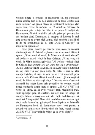 voinţei libere a omului în mântuirea sa, nu cunoaşte
nimic despre har şi nu L-a cunoscut pe Isus Cristos aşa
cum trebuie.” Ar putea părea un sentiment nemilos; dar
acela care crede în sufletul lui că omul se întoarce la
Dumnezeu prin voinţa lui liberă nu putea fi învăţat de
Dumnezeu, fiindcă unul din primele principii pe care le-
am învăţat când Dumnezeu a început să lucreze în noi
este acela că nu avem nici voinţa, nici puterea şi că El ni
le dă pe amândouă; că El este „Alfa şi Omega”3
în
mântuirea oamenilor.
Cele patru puncte pe care le vom avea în această
dimineaţă vor fi: Primul – fiecare om este mort, fiindcă
spune: „Şi nu vreţi să veniţi la Mine, ca să aveţi viaţa!”
Al doilea – există viaţă în Isus Cristos: „Şi nu vreţi să
veniţi la Mine, ca să aveţi viaţa!” Al treilea – există viaţă
în Cristos Isus pentru toţi cei care vin să o primească:
„Şi nu vreţi să veniţi la Mine, ca să aveţi viaţa”; indicând
că toţi care vin vor avea viaţa. Şi patru – aici se află
esenţa textului, că nici un om nu va veni vreodată prin
natura lui la Cristos, fiindcă textul spune: „Şi nu vreţi să
veniţi la Mine, ca să aveţi viaţa!” Departe de a afirma că
oamenii fac acest lucru prin propriile lor voinţe, textul
neagă categoric acest lucru şi spune: „Şi NU VREŢI să
veniţi la Mine, ca să aveţi viaţa!” Dar, preaiubiţii mei,
sunt aproape gata să exclam, nu are nici un adept al
voinţei libere cunoştinţa că, de fapt, îndrăzneşte să
contrazică inspiraţia? Oare nici unul dintre cei care neagă
doctrinele harului nu gândeşte? S-au depărtat ei într-atât
de Dumnezeu încât să denatureze acest text pentru a
dovedi că voinţa este liberă; când, de fapt, textul spune:
„Şi NU VREŢI să veniţi la Mine, ca să aveţi viaţa”?
3
Apocalipsa, 1:8
11
 
