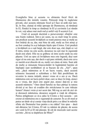 Evanghelia bine şi aceasta va alimenta focul fricii de
Dumnezeu din inimile voastre. Petreceţi timp în rugăciune
privată, căci aceasta stârneşte focul şi-l face să ardă mai tare.
Şi, în fine, căutaţi să trăiţi aproape de Dumnezeu, să rămâneţi
în El, fiindcă în timp ce rămâneţi în El şi cuvintele Lui rămân
în voi, veţi aduce mai mult rod şi astfel veţi fi ucenicii Lui.
Cred că această doctrină a perseverenţei sfinţilor este
una foarte rodnică. Într-o joi seara, nu cu mult timp în urmă,
am predicat această învăţătură cu toată puterea mea şi mulţi au
fost întăriţi de ea, dar, mai bine de atât, mulţi au fost atinşi şi
au fost conduşi în a-şi îndrepta feţele spre Cristos. Unii predică
o învăţătură cu o uşă largă, dar este doar uşa, căci după ce vei
fi intra, nimic nu este acolo, deoarece nu eşti mai în siguranţă
decât erai afară. Oile nu se grăbesc să intre acolo unde nu este
păşune. Unii au spus că învăţătura mea este îngustă, deşi sunt
sigur că nu este aşa, dar dacă o uşă pare strâmtă, dacă este ceva
ce merită avut dincolo de ea, mulţi vor căuta să intre. Sunt atât
de multe şi minunate binecuvântări în legământul harului că
înţelepţii sunt nerăbdători să se bucure de ele. „Vai!”, spun
unii, „dacă mântuirea ar fi un lucru veşnic, dacă această
reînnoire înseamnă o schimbare a firii fără posibilitate de
revenire la starea iniţială, atunci vreau să o am şi eu. Dacă
mântuirea este un lucru poleit doar, care se duce în timp, atunci
nu o vreau, dar dacă este argint pur, atunci daţi-mi şi mie
această mântuire.” Oare darul harului ne face părtaşi la natura
divină şi ne face să evadăm din stricăciunea în care trăieşte
lumea? Atunci vrem şi noi acest dar. Mă rog ca unii de aici să-
şi dorească mântuirea, deoarece asigură o viaţă de sfinţenie.
Partea atrăgătoare ce m-a adus la Cristos a fost aceasta – am
crezut că mântuirea era o siguranţă de caracter. În ce alt mod ar
putea un tânăr să-şi cureţe viaţa decât prin a se dărui în mâinile
sfinte ale Domnului Isus pentru a nu cădea? Am spus – dacă
mă dăruiesc lui Cristos, El mă va mântui de păcate, de aceea
am venit la El şi El mă păzeşte. Şi cât de muzicale sunt aceste
cuvinte: „Să nu se depărteze de Mine!”
128
 