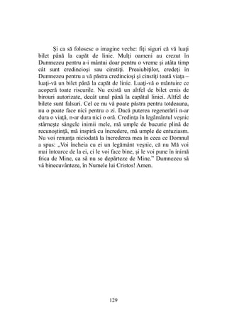 Şi ca să folosesc o imagine veche: fiţi siguri că vă luaţi
bilet până la capăt de linie. Mulţi oameni au crezut în
Dumnezeu pentru a-i mântui doar pentru o vreme şi atâta timp
cât sunt credincioşi sau cinstiţi. Preaiubiţilor, credeţi în
Dumnezeu pentru a vă păstra credincioşi şi cinstiţi toată viaţa –
luaţi-vă un bilet până la capăt de linie. Luaţi-vă o mântuire ce
acoperă toate riscurile. Nu există un altfel de bilet emis de
birouri autorizate, decât unul până la capătul liniei. Altfel de
bilete sunt falsuri. Cel ce nu vă poate păstra pentru totdeauna,
nu o poate face nici pentru o zi. Dacă puterea regenerării n-ar
dura o viaţă, n-ar dura nici o oră. Credinţa în legământul veşnic
stârneşte sângele inimii mele, mă umple de bucurie plină de
recunoştinţă, mă inspiră cu încredere, mă umple de entuziasm.
Nu voi renunţa niciodată la încrederea mea în ceea ce Domnul
a spus: „Voi încheia cu ei un legământ veşnic, că nu Mă voi
mai întoarce de la ei, ci le voi face bine, şi le voi pune în inimă
frica de Mine, ca să nu se depărteze de Mine.” Dumnezeu să
vă binecuvânteze, în Numele lui Cristos! Amen.
129
 