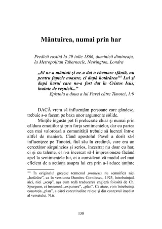 Mântuirea, numai prin har
Predică rostită la 29 iulie 1866, duminică dimineaţa,
la Metropolitan Tabernacle, Newington, Londra
„El ne-a mântuit şi ne-a dat o chemare sfântă, nu
pentru faptele noastre, ci după hotărârea101
Lui şi
după harul care ne-a fost dat în Cristos Isus,
înainte de veşnicii...”
Epistola a doua a lui Pavel către Timotei, 1:9
DACĂ vrem să influenţăm persoane care gândesc,
trebuie s-o facem pe baza unor argumente solide.
Minţile înguste pot fi prelucrate chiar şi numai prin
căldura emoţiilor şi prin forţa sentimentelor, dar cu partea
cea mai valoroasă a comunităţii trebuie să lucrezi într-o
altfel de manieră. Când apostolul Pavel a dorit să-l
influenţeze pe Timotei, fiul său în credinţă, care era un
cercetător sârguincios şi serios, înzestrat nu doar cu har,
ci şi cu talente, el n-a încercat să-l impresioneze făcând
apel la sentimentele lui, ci a considerat că modul cel mai
eficient de a acţiona asupra lui era prin a-i aduce aminte
101
În originalul grecesc termenul prothesis nu semnifică nici
„hotărâre”, ca în versiunea Dumitru Cornilescu, 1923, întrebuinţată
aici, nici „scop”, aşa cum redă traducerea engleză folosită de Ch.
Spurgeon, ci înseamnă „expunere”, „plan”. Ca atare, vom întrebuinţa
conotaţia „plan”, a cărei corectitudine reiese şi din contextul imediat
al versetului. N.tr.
130
 
