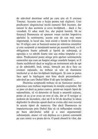 de adevărul doctrinar solid pe care ştia că îl crezuse
Timotei. Aceasta este o lecţie pentru toţi slujitorii. Unii
predicatori sârguincioşi incită oamenii fără încetare, dar
rareori le dau acestora şi ceva învăţătură… dacă o fac
vreodată. Ei aduc mult foc, dar puţină lumină. Să ne
ferească Dumnezeu să spunem vreun cuvânt împotriva
apelului la sentimente; acesta este de cea mai mare
importanţă, la locul său, însă există o limită în folosirea
lui. O religie care se bazează numai pe stârnirea emoţiilor
şi este susţinută şi menţinută numai pe această bază, va fi
obligatoriu foarte şubredă şi lipsită de substanţă, şi
opoziţia o va zdrobi foarte iute sau mâna timpului o va
nărui. Predicatorul poate atinge prin apeluri sentimentele
oamenilor aşa cum un harpist atinge coardele harpei; ar fi
foarte nechibzuit dacă ar neglija un instrument atât de apt
şi de admirabil, însă, totuşi, întrucât are de-a face cu
creaturi raţionale, nu trebuie să uite să ilumineze
intelectul şi să dea învăţătură înţelegerii. Şi cum ar putea
face apel la înţelegere mai bine decât prezentându-i
adevărul pe care Duhul Sfânt îl dă spre învăţătură?...
Doctrina scripturală trebuie să ne furnizeze motive
puternice care trebuie imprimate în minţile creştinilor. Mi
se pare că dacă aş putea cumva, printr-un impuls lipsit de
raţionalitate, să vă determin să faceţi o anumită acţiune,
poate că ea şi-ar avea un rost al său, dar ar fi nesigur şi
nedemn de încredere, căci aţi fi la fel de deschişi la ideea
deplasării în direcţia opusă dacă ar exista alţii mai iscusiţi
în aceste tipuri de manevre. Dar dacă Dumnezeu ne
împuterniceşte prin Duhul Său să vă influenţăm minţile
pe baza adevărului solid şi a unei argumentaţii
substanţiale, atunci vă veţi deplasa cu o putere constantă
pe care nimic n-o poate devia. O pană zboară în vânt, dar
131
 