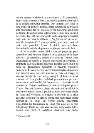 nu are puterea intrinsecă de a se mişca şi, în consecinţă,
atunci când vântul s-a oprit, ea cade la pământ; cam aşa e
şi cu religia emoţiilor stârnite. Dar vulturul are viaţă în
sine însuşi şi aripile-l poartă semeţ înainte, fie că briza îi
este favorabilă, fie nu: aşa este şi religia atunci când este
susţinută de convingerea adevărului. Omul bine instruit
în Cristos Isus stă neclintit acolo unde un prunc neînvăţat
cade sau este dus în rătăcire. „Nu fiţi purtaţi de orice
vânt de învăţătură”,102
zice apostolul, şi cei care sunt cel
mai puţin probabil că vor fi rătăciţi sunt cei bine
întemeiaţi în adevăr, după cum se găseşte acesta în Isus.
Este întrucâtva remarcabil – sau cel puţin aşa pare
oamenilor care nu sunt obişnuiţi să se gândească la acest
subiect – că apostolul, pentru a-l stârni pe Timotei spre
îndrăzneală şi pentru a-l păstra consecvent în credinţă, îi
aminteşte acestuia despre măreaţa doctrină care spune că
harul lui Dumnezeu domneşte în privinţa mântuirii
oamenilor. În acest verset, un verset parantetic, după cum
l-ar denumi unii, dar care mie mi se pare că merge în
aceeaşi direcţie în care curge pasajul, el face un scurt
rezumat al Evangheliei, arătând proeminenţa pe care
aceasta o acordă harului lui Dumnezeu, cu intenţia de a-l
menţine pe Timotei îndrăzneţ în mărturia depusă pentru
Cristos. Nu mă îndoiesc câtuşi de puţin că, învăluită în
doctrinele harului zace o putere cu mult mai mare decât
au visat unii vreodată. S-a ajuns la obiceiul de a privi
adevărul doctrinar ca nefiind nimic mai mult decât teorie
nepractică, şi mulţi au vorbit despre preceptele
Cuvântului lui Dumnezeu ca fiind mai practice şi mai
folositoare. Poate va veni ziua în care vom vedea într-o
lumină mai clară că învăţătura sănătoasă este însăşi
102
Efeseni, 4:14
132
 