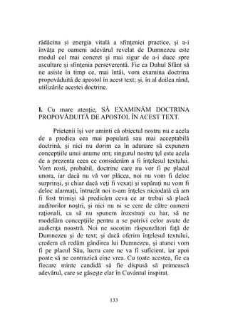 rădăcina şi energia vitală a sfinţeniei practice, şi a-i
învăţa pe oameni adevărul revelat de Dumnezeu este
modul cel mai concret şi mai sigur de a-i duce spre
ascultare şi sfinţenia perseverentă. Fie ca Duhul Sfânt să
ne asiste în timp ce, mai întâi, vom examina doctrina
propovăduită de apostol în acest text; şi, în al doilea rând,
utilizările acestei doctrine.
I. Cu mare atenţie, SĂ EXAMINĂM DOCTRINA
PROPOVĂDUITĂ DE APOSTOL ÎN ACEST TEXT.
Prietenii îşi vor aminti că obiectul nostru nu e acela
de a predica cea mai populară sau mai acceptabilă
doctrină, şi nici nu dorim ca în adunare să expunem
concepţiile unui anume om; singurul nostru ţel este acela
de a prezenta ceea ce considerăm a fi înţelesul textului.
Vom rosti, probabil, doctrine care nu vor fi pe placul
unora, iar dacă nu vă vor plăcea, noi nu vom fi deloc
surprinşi, şi chiar dacă veţi fi vexaţi şi supăraţi nu vom fi
deloc alarmaţi, întrucât noi n-am înţeles niciodată că am
fi fost trimişi să predicăm ceva ce ar trebui să placă
auditorilor noştri, şi nici nu ni se cere de către oameni
raţionali, ca să nu spunem înzestraţi cu har, să ne
modelăm concepţiile pentru a se potrivi celor avute de
audienţa noastră. Noi ne socotim răspunzători faţă de
Dumnezeu şi de text; şi dacă oferim înţelesul textului,
credem că redăm gândirea lui Dumnezeu, şi atunci vom
fi pe placul Său, lucru care ne va fi suficient, iar apoi
poate să ne contrazică cine vrea. Cu toate acestea, fie ca
fiecare minte candidă să fie dispusă să primească
adevărul, care se găseşte clar în Cuvântul inspirat.
133
 