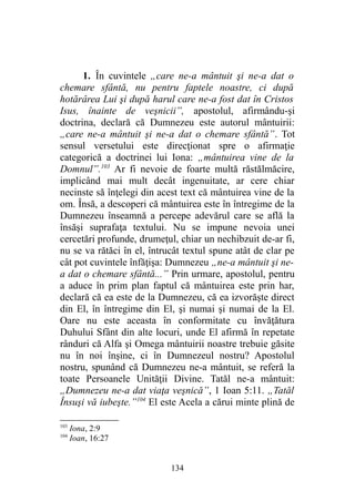 1. În cuvintele „care ne-a mântuit şi ne-a dat o
chemare sfântă, nu pentru faptele noastre, ci după
hotărârea Lui şi după harul care ne-a fost dat în Cristos
Isus, înainte de veşnicii”, apostolul, afirmându-şi
doctrina, declară că Dumnezeu este autorul mântuirii:
„care ne-a mântuit şi ne-a dat o chemare sfântă”. Tot
sensul versetului este direcţionat spre o afirmaţie
categorică a doctrinei lui Iona: „mântuirea vine de la
Domnul”.103
Ar fi nevoie de foarte multă răstălmăcire,
implicând mai mult decât ingenuitate, ar cere chiar
necinste să înţelegi din acest text că mântuirea vine de la
om. Însă, a descoperi că mântuirea este în întregime de la
Dumnezeu înseamnă a percepe adevărul care se află la
însăşi suprafaţa textului. Nu se impune nevoia unei
cercetări profunde, drumeţul, chiar un nechibzuit de-ar fi,
nu se va rătăci în el, întrucât textul spune atât de clar pe
cât pot cuvintele înfăţişa: Dumnezeu „ne-a mântuit şi ne-
a dat o chemare sfântă...” Prin urmare, apostolul, pentru
a aduce în prim plan faptul că mântuirea este prin har,
declară că ea este de la Dumnezeu, că ea izvorăşte direct
din El, în întregime din El, şi numai şi numai de la El.
Oare nu este aceasta în conformitate cu învăţătura
Duhului Sfânt din alte locuri, unde El afirmă în repetate
rânduri că Alfa şi Omega mântuirii noastre trebuie găsite
nu în noi înşine, ci în Dumnezeul nostru? Apostolul
nostru, spunând că Dumnezeu ne-a mântuit, se referă la
toate Persoanele Unităţii Divine. Tatăl ne-a mântuit:
„Dumnezeu ne-a dat viaţa veşnică”, 1 Ioan 5:11. „Tatăl
Însuşi vă iubeşte.”104
El este Acela a cărui minte plină de
103
Iona, 2:9
104
Ioan, 16:27
134
 