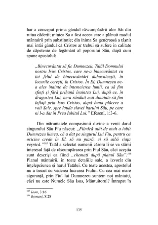 har a conceput prima gândul răscumpărării alor Săi din
ruina căderii; mintea Sa a fost aceea care a plănuit modul
mântuirii prin substituţie; din inima Sa generoasă a ţâşnit
mai întâi gândul că Cristos ar trebui să sufere în calitate
de căpetenie de legământ al poporului Său, după cum
spune apostolul:
„Binecuvântat să fie Dumnezeu, Tatăl Domnului
nostru Isus Cristos, care ne-a binecuvântat cu
tot felul de binecuvântări duhovniceşti, în
locurile cereşti, în Cristos. În El, Dumnezeu ne-
a ales înainte de întemeierea lumii, ca să fim
sfinţi şi fără prihană înaintea Lui, după ce, în
dragostea Lui, ne-a rânduit mai dinainte să fim
înfiaţi prin Isus Cristos, după buna plăcere a
voii Sale, spre lauda slavei harului Său, pe care
ni l-a dat în Prea Iubitul Lui.” Efeseni, 1:3-6.
Din măruntaiele compasiunii divine a venit darul
singurului Său Fiu născut: „Fiindcă atât de mult a iubit
Dumnezeu lumea, că a dat pe singurul Lui Fiu, pentru ca
oricine crede în El, să nu piară, ci să aibă viaţa
veşnică.”105
Tatăl a selectat oamenii cărora li se va stârni
interesul faţă de răscumpărarea prin Fiul Său, căci aceştia
sunt descrişi ca fiind „chemaţi după planul Său”.106
Planul mântuirii, în toate detaliile sale, a izvorât din
înţelepciunea şi harul Tatălui. Cu toate acestea, apostolul
nu a trecut cu vederea lucrarea Fiului. Cu cea mai mare
siguranţă, prin Fiul lui Dumnezeu suntem noi mântuiţi,
căci nu este Numele Său Isus, Mântuitorul? Întrupat în
105
Ioan, 3:16
106
Romani, 8:28
135
 
