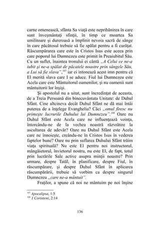 carne omenească, sfânta Sa viaţă este neprihănirea în care
sunt înveşmântaţi sfinţii, în timp ce moartea Sa
umilitoare şi dureroasă a împlinit nevoia sacră de sânge
în care păcătosul trebuie să fie spălat pentru a fi curăţat.
Răscumpărarea care este în Cristos Isus este aceea prin
care poporul lui Dumnezeu este primit în Preaiubitul Său.
Cu un suflet, înaintea tronului ei cântă „A Celui ce ne-a
iubit şi ne-a spălat de păcatele noastre prin sângele Său,
a Lui să fie slava”,107
iar ei intonează acest imn pentru că
El merită slava care I se aduce. Fiul lui Dumnezeu este
Acela care este Mântuitorul oamenilor, şi nu oamenii sunt
mântuitorii lor înşişi.
Şi apostolul nu a uitat, sunt încredinţat de aceasta,
de a Treia Persoană din binecuvântata Unitate: de Duhul
Sfânt. Cine altcineva decât Duhul Sfânt ne dă mai întâi
puterea de a înţelege Evanghelia? Căci „omul firesc nu
primeşte lucrurile Duhului lui Dumnezeu”.108
Oare nu
Duhul Sfânt este Acela care ne influenţează voinţa,
întorcându-ne de la vechea noastră răzvrătire la
ascultarea de adevăr? Oare nu Duhul Sfânt este Acela
care ne înnoieşte, creându-ne în Cristos Isus în vederea
faptelor bune? Oare nu prin suflarea Duhului Sfânt trăim
viaţa spirituală? Nu este El pentru noi instructorul,
mângâietorul, învietorul nostru, nu este El, de fapt, totul
prin lucrările Sale active asupra minţii noastre? Prin
urmare, despre Tatăl, în planificare, despre Fiul, în
răscumpărare, şi despre Duhul Sfânt în aplicarea
răscumpărării, trebuie să vorbim ca despre singurul
Dumnezeu „care ne-a mântuit”.
Fraţilor, a spune că noi ne mântuim pe noi înşine
107
Apocalipsa, 1:5
108
1 Corinteni, 2:14
136
 